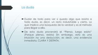La duda
 Dudar de todo para ver si queda algo que resista a
toda duda, es decir, un resto indubitable y cierto. Lo
que implica una búsqueda de la verdad y es el método
para llegar a ella.
 De esta duda provendrá el “Pienso, luego existo”
(Porque pienso, existo) Sin embargo, esto es una
intuición no una deducción, es decir, una evidencia
inmediata, CLARA Y DISTINTA.
 