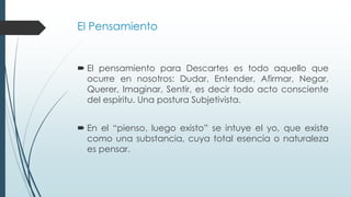 El Pensamiento
 El pensamiento para Descartes es todo aquello que
ocurre en nosotros: Dudar, Entender, Afirmar, Negar,
Querer, Imaginar, Sentir, es decir todo acto consciente
del espíritu. Una postura Subjetivista.
 En el “pienso, luego existo” se intuye el yo, que existe
como una substancia, cuya total esencia o naturaleza
es pensar.
 