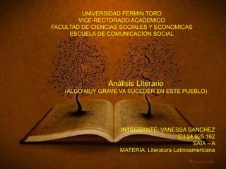 UNIVERSIDAD FERMIN TORO
VICE-RECTORADO ACADEMICO
FACULTAD DE CIENCIAS SOCIALES Y ECONOMICAS
ESCUELA DE COMUNICACIÓN SOCIAL
Análisis Literario
(ALGO MUY GRAVE VA SUCEDER EN ESTE PUEBLO)
INTEGRANTE: VANESSA SANCHEZ
C.I 24.925.162
SAIA – A
MATERIA: Literatura Latinoamericana
 
