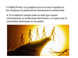 3. Públic/Privat: si el subjecte escriu la seva resposta en
lloc d’exposar-la públicament disminueix la conformitat.
4. Si el subjecte compta amb un aliat que respon
correctament, la conformitat disminueix. La ruptura de la
unanimitat disminueix el seu poder.
 