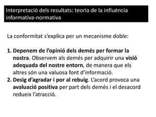 Interpretació dels resultats: teoria de la influència
informativa-normativa
La conformitat s’explica per un mecanisme doble:
1. Depenem de l’opinió dels demés per formar la
nostra. Observem als demés per adquirir una visió
adequada del nostre entorn, de manera que els
altres són una valuosa font d’informació.
2. Desig d’agradar i por al rebuig. L’acord provoca una
avaluació positiva per part dels demés i el desacord
redueix l’atracció.
 