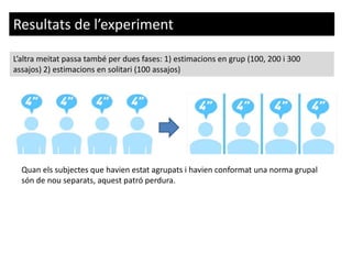 L’altra meitat passa també per dues fases: 1) estimacions en grup (100, 200 i 300
assajos) 2) estimacions en solitari (100 assajos)
Resultats de l’experiment
Quan els subjectes que havien estat agrupats i havien conformat una norma grupal
són de nou separats, aquest patró perdura.
 