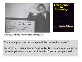Stanley Milgram, Universitat de Yale (USA)
Fins a quin punt una persona obeirà les ordres d'una altra?
Seguirem els manaments d'una autoritat encara que les seves
ordres impliquin posar en perill la vida d'una tercera persona?
 