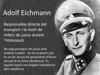 Adolf Eichmann
Responsable directe del
transport i la mort de
milers de jueus durant
l’Holocaust
No vaig perseguir als jueus amb
avidesa ni plaer . Va ser el govern qui
ho va fer. Acuso els governants d'haver
abusat de la meva obediència. En
aquella època era exigida l'obediència
dels subalterns
 