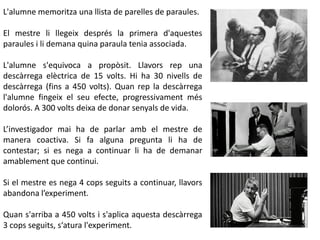 L'alumne memoritza una llista de parelles de paraules.
El mestre li llegeix després la primera d'aquestes
paraules i li demana quina paraula tenia associada.
L'alumne s'equivoca a propòsit. Llavors rep una
descàrrega elèctrica de 15 volts. Hi ha 30 nivells de
descàrrega (fins a 450 volts). Quan rep la descàrrega
l'alumne fingeix el seu efecte, progressivament més
dolorós. A 300 volts deixa de donar senyals de vida.
L’investigador mai ha de parlar amb el mestre de
manera coactiva. Si fa alguna pregunta li ha de
contestar; si es nega a continuar li ha de demanar
amablement que continui.
Si el mestre es nega 4 cops seguits a continuar, llavors
abandona l’experiment.
Quan s'arriba a 450 volts i s'aplica aquesta descàrrega
3 cops seguits, s‘atura l'experiment.
 
