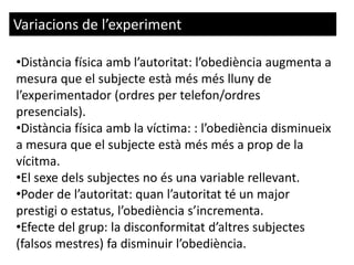 Variacions de l’experiment
•Distància física amb l’autoritat: l’obediència augmenta a
mesura que el subjecte està més més lluny de
l’experimentador (ordres per telefon/ordres
presencials).
•Distància física amb la víctima: : l’obediència disminueix
a mesura que el subjecte està més més a prop de la
vícitma.
•El sexe dels subjectes no és una variable rellevant.
•Poder de l’autoritat: quan l’autoritat té un major
prestigi o estatus, l’obediència s’incrementa.
•Efecte del grup: la disconformitat d’altres subjectes
(falsos mestres) fa disminuir l’obediència.
 