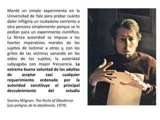 Monté un simple experimento en la
Universidad de Yale para probar cuánto
dolor infligiría un ciudadano corriente a
otra persona simplemente porque se lo
pedían para un experimento científico.
La férrea autoridad se impuso a los
fuertes imperativos morales de los
sujetos de lastimar a otros y, con los
gritos de las víctimas sonando en los
oídos de los sujetos, la autoridad
subyugaba con mayor frecuencia. La
extrema buena voluntad de los adultos
de aceptar casi cualquier
requerimiento ordenado por la
autoridad constituye el principal
descubrimiento del estudio
Stanley Milgram. The Perils of Obedience
(Los peligros de la obediencia. 1974)
 