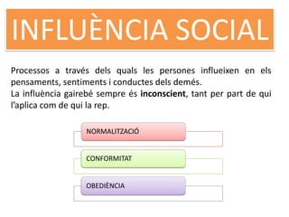INFLUÈNCIA SOCIAL
Processos a través dels quals les persones influeixen en els
pensaments, sentiments i conductes dels demés.
La influència gairebé sempre és inconscient, tant per part de qui
l’aplica com de qui la rep.
NORMALITZACIÓ
CONFORMITAT
OBEDIÈNCIA
 