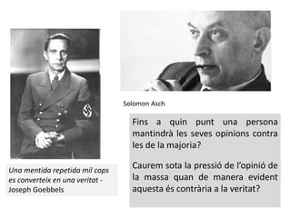 Una mentida repetida mil cops
es converteix en una veritat -
Joseph Goebbels
Fins a quin punt una persona
mantindrà les seves opinions contra
les de la majoria?
Caurem sota la pressió de l’opinió de
la massa quan de manera evident
aquesta és contrària a la veritat?
Solomon Asch
 