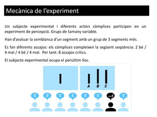 Mecànica de l’experiment
Un subjecte experimental i diferents actors còmplices participen en un
experiment de percepció. Grups de tamany variable.
Han d’avaluar la semblanca d’un segment amb un grup de 3 segments més.
Es fan diferents assajos: els cómplices compleixen la següent seqüència: 2 bé /
4 mal / 4 bé / 4 mal. Per tant: 8 assajos crítics.
El subjecte experimental ocupa el penúltim lloc.
 