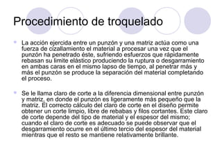 Procedimiento de troquelado
 La acción ejercida entre un punzón y una matriz actúa como una
fuerza de cizallamiento el material a procesar una vez que el
punzón ha penetrado éste, sufriendo esfuerzos que rápidamente
rebasan su limite elástico produciendo la ruptura o desgarramiento
en ambas caras en el mismo lapso de tiempo, al penetrar más y
más el punzón se produce la separación del material completando
el proceso.
 Se le llama claro de corte a la diferencia dimensional entre punzón
y matriz, en donde el punzón es ligeramente más pequeño que la
matriz. El correcto cálculo del claro de corte en el diseño permite
obtener un corte limpio, libre de rebabas y filos cortantes. Este claro
de corte depende del tipo de material y el espesor del mismo;
cuando el claro de corte es adecuado se puede observar que el
desgarramiento ocurre en el último tercio del espesor del material
mientras que el resto se mantiene relativamente brillante.
 