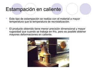Estampación en caliente
 Este tipo de estampación se realiza con el material a mayor
temperatura que la temperatura de recristalización.
 El producto obtenido tiene menor precisión dimensional y mayor
rugosidad que cuando se trabaja en frío, pero es posible obtener
mayores deformaciones en caliente.
 