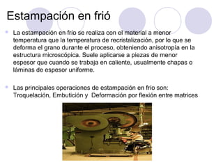Estampación en frió
 La estampación en frío se realiza con el material a menor
temperatura que la temperatura de recristalización, por lo que se
deforma el grano durante el proceso, obteniendo anisotropía en la
estructura microscópica. Suele aplicarse a piezas de menor
espesor que cuando se trabaja en caliente, usualmente chapas o
láminas de espesor uniforme.
 Las principales operaciones de estampación en frío son:
Troquelación, Embutición y Deformación por flexión entre matrices
 