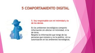 5. Soy responsable con mi intimidad y la
de los demás
En los ambientes tecnológicos comparto
información sin afectar mi intimidad, ni la
de otros.
Respeto la información que tengo de las
personas que conozco y no la publico sin su
autorización en los ambientes tecnológicos.
 