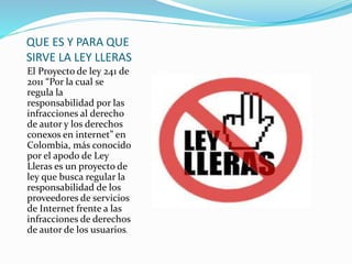 QUE ES Y PARA QUE
SIRVE LA LEY LLERAS
El Proyecto de ley 241 de
2011 “Por la cual se
regula la
responsabilidad por las
infracciones al derecho
de autor y los derechos
conexos en internet” en
Colombia, más conocido
por el apodo de Ley
Lleras es un proyecto de
ley que busca regular la
responsabilidad de los
proveedores de servicios
de Internet frente a las
infracciones de derechos
de autor de los usuarios.
 