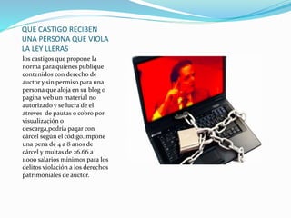 QUE CASTIGO RECIBEN
UNA PERSONA QUE VIOLA
LA LEY LLERAS
los castigos que propone la
norma para quienes publique
contenidos con derecho de
auctor y sin permiso.para una
persona que aloja en su blog o
pagina web un material no
autorizado y se lucra de el
atreves de pautas o cobro por
visualización o
descarga,podría pagar con
cárcel según el código.impone
una pena de 4 a 8 anos de
cárcel y multas de 26.66 a
1.000 salarios mínimos para los
delitos violación a los derechos
patrimoniales de auctor.
 