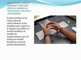 EN COLOMBIA COMO SE
CASTIGAN Y BAJO QUE
ARTICULO AMPARA LA
COSTITUCION POLITICA A
LAS PERSONAS
la pena mínima es de
cuatro años de
cárcel.Ademas. la ley
establece que a quien se
le impute este delito no
tendrá modificar al
medida de
aseguramiento, por tal
motivo no tendrá
beneficios como de
prisión domiciliaria
 