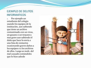 EJEMPLO DE DELITOS
INFORMATICOS
1. Por ejemplo un
estudiante del colegio
usando los equipos de la
institución, aun sabiendo
que tiene un archivo
contaminado con un virus,
un gusano o un troyano y
mas grave aun sabiendo el
daño que hace lo envía a
una lista de contactos
ocasionando graves daños a
los equipos o a los archivos
de ellos. Luego se mofa del
mal causado contándoles
que lo hizo adrede
 