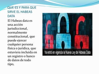 QUE ES Y PARA QUE
SIRVE EL HABEAS
DATA
El Habeas data es
una acción
jurisdiccional,
normalmente
constitucional, que
puede ejercer
cualquier persona
física o jurídica, que
estuviera incluida en
un registro o banco
de datos de todo
tipo,
 