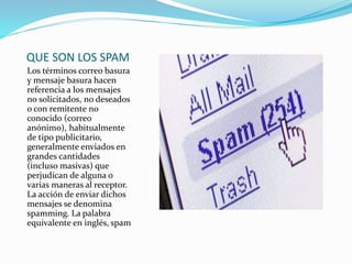 QUE SON LOS SPAM
Los términos correo basura
y mensaje basura hacen
referencia a los mensajes
no solicitados, no deseados
o con remitente no
conocido (correo
anónimo), habitualmente
de tipo publicitario,
generalmente enviados en
grandes cantidades
(incluso masivas) que
perjudican de alguna o
varias maneras al receptor.
La acción de enviar dichos
mensajes se denomina
spamming. La palabra
equivalente en inglés, spam
 