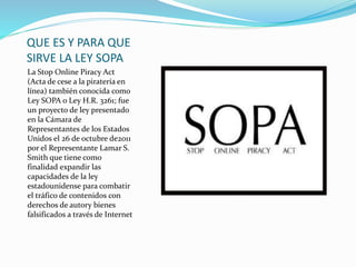 QUE ES Y PARA QUE
SIRVE LA LEY SOPA
La Stop Online Piracy Act
(Acta de cese a la piratería en
línea) también conocida como
Ley SOPA o Ley H.R. 3261; fue
un proyecto de ley presentado
en la Cámara de
Representantes de los Estados
Unidos el 26 de octubre de2011
por el Representante Lamar S.
Smith que tiene como
finalidad expandir las
capacidades de la ley
estadounidense para combatir
el tráfico de contenidos con
derechos de autory bienes
falsificados a través de Internet
 