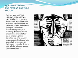 QUE CASTIGO RECIBEN
UNA PERSONA QUE VIOLA
LEY SOPA
Artículo 269A: ACCESO
ABUSIVO A UN SISTEMA
INFORMÁTICO. El que, sin
autorización o por fuera de lo
acordado, acceda en todo o en
parte a un sistema informático
protegido o no con una
medida de seguridad, o se
mantenga dentro del mismo
en contra de la voluntad de
quien tenga el legítimo
derecho a excluirlo, incurrirá
en pena de prisión de cuarenta
y ocho (48) a noventa y seis
(96) meses y en multa de 100 a
1000 salarios mínimos legales
mensuales vigentes.
 