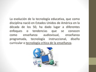 La evolución de la tecnología educativa, que como
disciplina nació en Estados Unidos de América en la
década de los 50, ha dado lugar a diferentes
enfoques o tendencias que se conocen
como enseñanza audiovisual, enseñanza
programada, tecnología instruccional, diseño
curricular o tecnología crítica de la enseñanza.
 