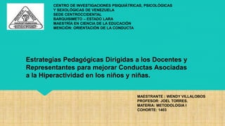 CENTRO DE INVESTIGACIONES PSIQUIÁTRICAS, PSICOLÓGICAS
Y SEXOLÓGICAS DE VENEZUELA
SEDE CENTROCCIDENTAL
BARQUISIMETO – ESTADO LARA
MAESTRÍA EN CIENCIA DE LA EDUCACIÓN
MENCIÓN: ORIENTACIÓN DE LA CONDUCTA
MAESTRANTE : WENDY VILLALOBOS
PROFESOR: JOEL TORRES.
MATERIA: METODOLOGIA I
COHORTE: 1403
Estrategias Pedagógicas Dirigidas a los Docentes y
Representantes para mejorar Conductas Asociadas
a la Hiperactividad en los niños y niñas.
 