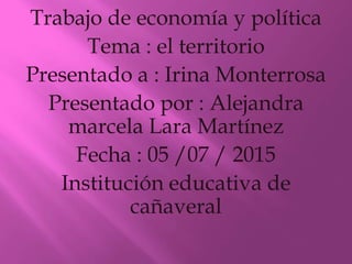 Trabajo de economía y política
Tema : el territorio
Presentado a : Irina Monterrosa
Presentado por : Alejandra
marcela Lara Martínez
Fecha : 05 /07 / 2015
Institución educativa de
cañaveral
 