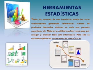 HERRAMIENTAS
ESTADÍSTICAS
Todos los procesos de una instalación productiva están
continuamente generando información: número de
productos fabricados, defectos en cada uno, paradas
repentinas, etc. Mejorar la calidad muchas veces pasa por
recoger y analizar toda esta información. Para ello es
necesario aplicar las
 