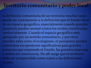 Territorio comunitario y poder local
la definición comunitaria de un territorio muchas veces
puede ser contrapuesta a la definición que el Estado tiene
de un espacio geográfico, especialmente cuando grandes
proyectos pueden atentar contra los modos constituidos
territorialmente. Cuando el espacio geográfico está
apropiado por un sentido comunitario, y por otros
sentidos tales como el ecologismo, el paisajismo pueden
convertirse en opositores significativos para grandes
proyectos que emprende el Estado, las grandes empresas
o ambos en connivencia. De allí surge que el territorio
debe ser comprendido como sujeto a las definiciones
locales.
 