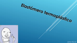 Elastómero termoplástico
Elastómero termoplástico
Jaime Ruiz M
 