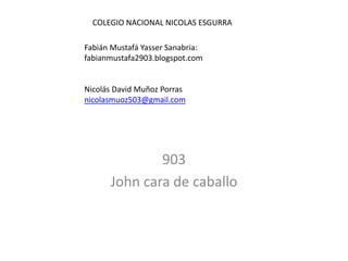 903
John cara de caballo
COLEGIO NACIONAL NICOLAS ESGURRA
Fabián Mustafá Yasser Sanabria:
fabianmustafa2903.blogspot.com
Nicolás David Muñoz Porras
nicolasmuoz503@gmail.com
 