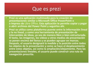 Que es prezi
• Prezi es una aplicación multimedia para la creación de
presentaciones similar a Microsoft Office PowerPoint o
a Impress de Libre Office. Esta aplicación te permite copiar y pegar
o abrir archivos del Power Point y seguirlos ahí.
• Prezi se utiliza como plataforma puente entre la información lineal
y la no lineal, y como una herramienta de presentación de
intercambio de ideas, ya sea de manera libre o bien estructurada.
El texto, las imágenes, los vídeos y otros medios de presentación
se ponen encima del lienzo y se pueden agrupar en marcos.
Después, el usuario designará la medida y la posición entre todos
los objetos de la presentación y como se hace el desplazamiento
entre estos objetos, así como la ampliación/alejamiento. Para las
presentaciones lineales, el usuario puede construir una ruta de
navegación prescrita.