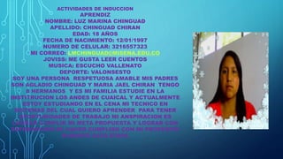 ACTIVIDADES DE INDUCCION
APRENDIZ
NOMBRE: LUZ MARINA CHINGUAD
APELLIDO: CHINGUAD CHIRAN
EDAD: 18 AÑOS
FECHA DE NACIMIENTO: 12/01/1997
NUMERO DE CELULAR: 3216557323
MI CORREO: LMCHINGUAD@MISENA.EDU.CO
JOVISS: ME GUSTA LEER CUENTOS
MUSICA: ESCUCHO VALLENATO
DEPORTE: VALONSESTO
SOY UNA PERSONA RESPETUOSA AMABLE MIS PADRES
SON AGLADIO CHINGUAD Y MARIA JAEL CHIRAN TENGO
8 HERMANOS Y ES MI FAMILIA ESTUDIE EN LA
INSTITRUCION LOS ANDES DE CUAICAL Y ACTUALMENTE
ESTOY ESTUDIANDO EN EL CENA MI TECNICO EN
SISTEMAS DEL CUAL QUIERO APRENDER PARA TENER
OPORTUNIDADES DE TRABAJO MI ANSPIRACION ES
LOGRAR CUMPLIR MI META PROPUESTA Y LOGRAR CON
SATISFACCION DE HAVER CUMPLIDO CON MI PROPOSITO
DURANTE ESTA ETAPA
 