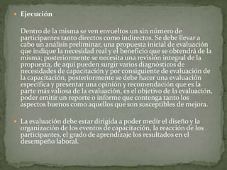  Ejecución
Dentro de la misma se ven envueltos un sin número de
participantes tanto directos como indirectos. Se debe llevar a
cabo un análisis preliminar, una propuesta inicial de evaluación
que indique la necesidad real y el beneficio que se obtendrá de la
misma; posteriormente se necesita una revisión integral de la
propuesta, de aquí pueden surgir varios diagnósticos de
necesidades de capacitación y por consiguiente de evaluación de
la capacitación, posteriormente se debe hacer una evaluación
específica y presentar una opinión y recomendación que es la
parte más valiosa de la evaluación, es el objetivo de la evaluación,
poder emitir un reporte o informe que contenga tanto los
aspectos buenos como aquellos que son susceptibles de mejora.
 La evaluación debe estar dirigida a poder medir el diseño y la
organización de los eventos de capacitación, la reacción de los
participantes, el grado de aprendizaje los resultados en el
desempeño laboral.
 