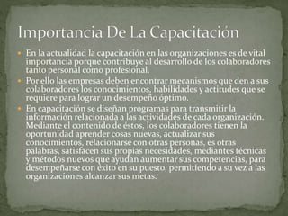  En la actualidad la capacitación en las organizaciones es de vital
importancia porque contribuye al desarrollo de los colaboradores
tanto personal como profesional.
 Por ello las empresas deben encontrar mecanismos que den a sus
colaboradores los conocimientos, habilidades y actitudes que se
requiere para lograr un desempeño óptimo.
 En capacitación se diseñan programas para transmitir la
información relacionada a las actividades de cada organización.
Mediante el contenido de éstos, los colaboradores tienen la
oportunidad aprender cosas nuevas, actualizar sus
conocimientos, relacionarse con otras personas, es otras
palabras, satisfacen sus propias necesidades, mediantes técnicas
y métodos nuevos que ayudan aumentar sus competencias, para
desempeñarse con éxito en su puesto, permitiendo a su vez a las
organizaciones alcanzar sus metas.
 