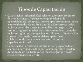  Capacitación Informal. Está relacionado con el conjunto
de orientaciones o instrucciones que se dan en la
operatividad de la empresa, por ejemplo un contador indica
a un colaborador de esa área la utilización correcta de los
archivos contables o enseña cómo llevar un registro de
ventas o ingresos, muchas de las funciones de un contador
incluyen algún tipo de capacitación. Una retroalimentación
constructiva puede mejorar el desempeño de un
colaborador de una manera más efectiva que la
capacitación formal.
 Capacitación Formal. Son los que se han programado de
acuerdo a necesidades de capacitación específica Pueden
durar desde un día hasta varios meses, según el tipo de
curso, seminario, taller, etc.
 