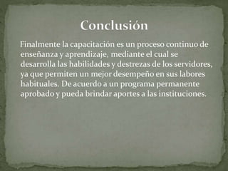 Finalmente la capacitación es un proceso continuo de
enseñanza y aprendizaje, mediante el cual se
desarrolla las habilidades y destrezas de los servidores,
ya que permiten un mejor desempeño en sus labores
habituales. De acuerdo a un programa permanente
aprobado y pueda brindar aportes a las instituciones.
 