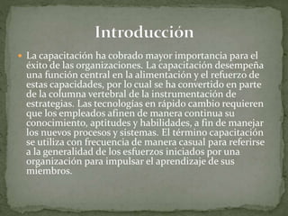  La capacitación ha cobrado mayor importancia para el
éxito de las organizaciones. La capacitación desempeña
una función central en la alimentación y el refuerzo de
estas capacidades, por lo cual se ha convertido en parte
de la columna vertebral de la instrumentación de
estrategias. Las tecnologías en rápido cambio requieren
que los empleados afinen de manera continua su
conocimiento, aptitudes y habilidades, a fin de manejar
los nuevos procesos y sistemas. El término capacitación
se utiliza con frecuencia de manera casual para referirse
a la generalidad de los esfuerzos iniciados por una
organización para impulsar el aprendizaje de sus
miembros.
 