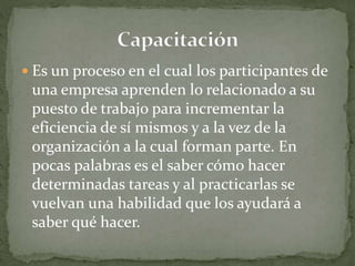  Es un proceso en el cual los participantes de
una empresa aprenden lo relacionado a su
puesto de trabajo para incrementar la
eficiencia de sí mismos y a la vez de la
organización a la cual forman parte. En
pocas palabras es el saber cómo hacer
determinadas tareas y al practicarlas se
vuelvan una habilidad que los ayudará a
saber qué hacer.
 