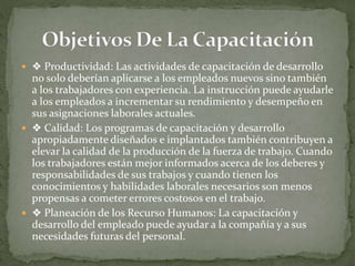  ❖ Productividad: Las actividades de capacitación de desarrollo
no solo deberían aplicarse a los empleados nuevos sino también
a los trabajadores con experiencia. La instrucción puede ayudarle
a los empleados a incrementar su rendimiento y desempeño en
sus asignaciones laborales actuales.
 ❖ Calidad: Los programas de capacitación y desarrollo
apropiadamente diseñados e implantados también contribuyen a
elevar la calidad de la producción de la fuerza de trabajo. Cuando
los trabajadores están mejor informados acerca de los deberes y
responsabilidades de sus trabajos y cuando tienen los
conocimientos y habilidades laborales necesarios son menos
propensas a cometer errores costosos en el trabajo.
 ❖ Planeación de los Recurso Humanos: La capacitación y
desarrollo del empleado puede ayudar a la compañía y a sus
necesidades futuras del personal.
 