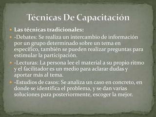  Las técnicas tradicionales:
 -Debates: Se realiza un intercambio de información
por un grupo determinado sobre un tema en
específico, también se pueden realizar preguntas para
estimular la participación.
 -Lecturas: La persona lee el material a su propio ritmo
y el facilitador es un medio para aclarar dudas y
aportar más al tema.
 -Estudios de casos: Se analiza un caso en concreto, en
donde se identifica el problema, y se dan varias
soluciones para posteriormente, escoger la mejor.
 