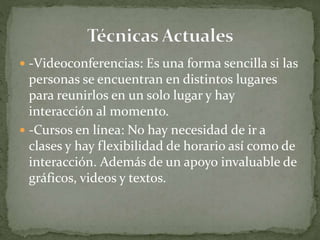  -Videoconferencias: Es una forma sencilla si las
personas se encuentran en distintos lugares
para reunirlos en un solo lugar y hay
interacción al momento.
 -Cursos en línea: No hay necesidad de ir a
clases y hay flexibilidad de horario así como de
interacción. Además de un apoyo invaluable de
gráficos, videos y textos.
 