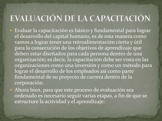  Evaluar la capacitación es básico y fundamental para lograr
el desarrollo del capital humano, es de esta manera como
vamos a lograr tener una retroalimentación cierta y útil
para la consecución de los objetivos de aprendizaje que
deben estar diseñados para cada persona dentro de una
organización; es decir, la capacitación debe ser vista en las
organizaciones como una inversión y como un método para
lograr el desarrollo de los empleados así como parte
fundamental de su proyecto de carrera dentro de la
corporación.
 Ahora bien, para que este proceso de evaluación sea
ordenado es necesario seguir varias etapas, a fin de que se
estructure la actividad y el aprendizaje:
 