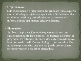  Organización
Es la coordinación e integración del grupo de trabajo que va
a ser evaluado y/o sujeto de capacitación. Se deben también
establecer políticas y procedimientos para manejar la
información de una manera eficaz y eficiente.
 Planeación
Es objeto de planeación todo lo que se realiza en una
capacitación, tanto los objetivos, los alcances del curso, el
programa, los estudios, el contenido, las técnicas de apoyo,
los criterios de medición, etc. Es lógico que la evaluación
no solo se planee, sino que a su vez pueda proporcionar
retroinformación de la labor planeadora.
 