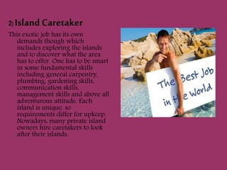 2) Island Caretaker
This exotic job has its own
demands though which
includes exploring the islands
and to discover what the area
has to offer. One has to be smart
in some fundamental skills
including general carpentry,
plumbing, gardening skills,
communication skills,
management skills and above all
adventurous attitude. Each
island is unique, so
requirements differ for upkeep.
Nowadays, many private island
owners hire caretakers to look
after their islands.
 