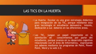 LAS TICS EN LA HUERTA
• La Huerta Escolar es una gran estrategia didáctica
para integración de las TIC, porque mediante esta
gran tecnología el estudiante demuestra interés,
dedicación a sus deberes en las diferentes áreas.
• Las TIC, juegan un papel importante en la
asimilación de conocimientos por parte del
estudiante, porque avanza en su desarrollo cognitivo
relacionado con el área de Informática, expresando
sus saberes mediante los programas de Paint, Power
Point, Word y la web 2.0.
 