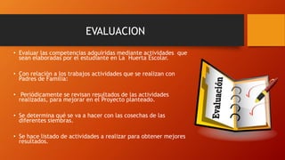 EVALUACION
• Evaluar las competencias adquiridas mediante actividades que
sean elaboradas por el estudiante en La Huerta Escolar.
• Con relación a los trabajos actividades que se realizan con
Padres de Familia:
• Periódicamente se revisan resultados de las actividades
realizadas, para mejorar en el Proyecto planteado.
• Se determina qué se va a hacer con las cosechas de las
diferentes siembras.
• Se hace listado de actividades a realizar para obtener mejores
resultados.
 