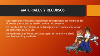 MATERIALES Y RECURSOS
Los materiales y recursos económicos se obtendran por medio de los
docentes y estudiantes involucrados en el proyecto.
En cuanto a las herramientas de trabajo existen en la especialidad
de ambiental para su uso.
Semanalmente en horas de clases según el horario y a diario
mantenimiento y cuidados.
 
